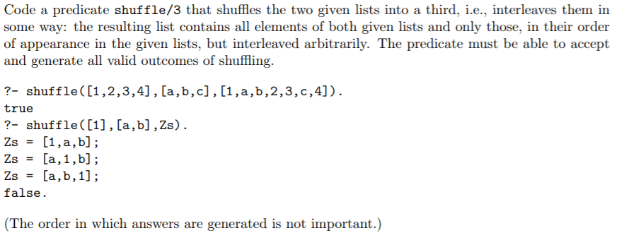 Code a predicate shuffle/3 that shffles the two given lists into a third, i.e., interleaves them in some way: the resulting list contains all elements of both given lists and only those, in their order of appearance in the given lists, but interleaved arbitrarily. The predicate must be able to accept and generate all valid outcomes of shuffling 2- shuffle([1,2,3,4], [a,b,c], [1 ,a , b ,2 , 3 , c ,4] ). true ?- shuffle([1], [a,b],Zs). false (The order in which answers are generated is not important.)
