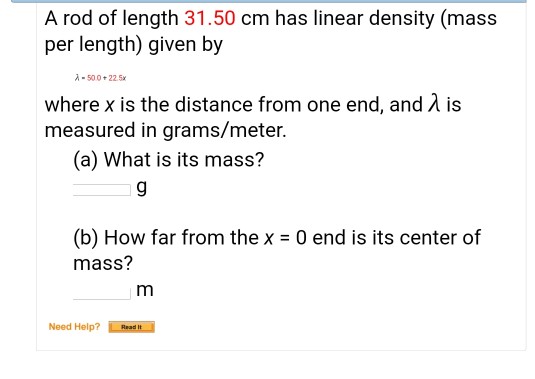 A rod of length 31.50 cm has linear density (mas:s per length) given by -500+225x where x is the distance from one end, and A is measured in grams/meter. (a) What is its mass? (b) How far from the x mass? 0 end is its center of Need Help? Hed h