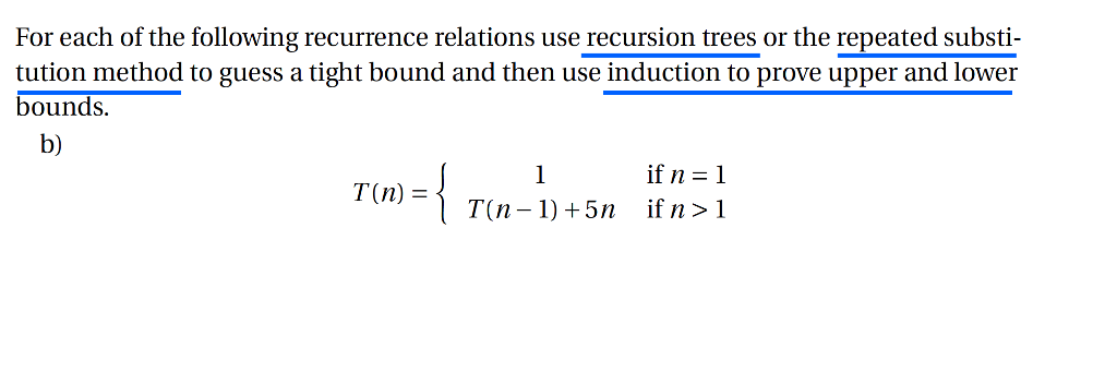 For each of the following recurrence relations use recursion trees or the repeated substi tution method to guess a tight bound and then use induction to prove upper and lower bounds b) T(n) - T(n 1) +5n if n>1