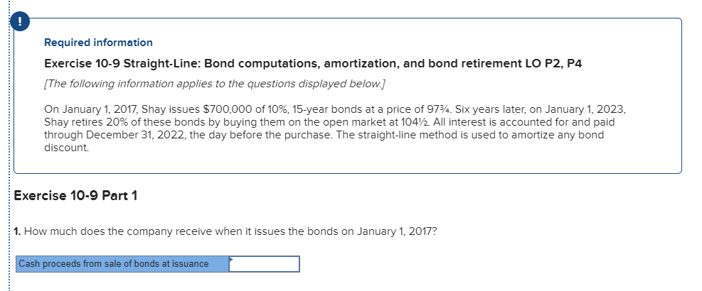 Required information exercise 10-9 straight-line: bond computations, amortization, and bond retirement lo p2, p4 [the following information applies to the questions displayed below on january 1, 2017, shay issues $700,000 of 10%, 15-year bonds at a price of 9734 six years later, on january 1, 2023, shay retires 20% of these bonds by buying them on the open market at 104½ all interest is accounted for and paid through december 31, 2022, the day before the purchase. the straight-line method is used to amortize any bond discount. exercise 10-9 part 1 1. how much does the company receive when it issues the bonds on january 1, 2017? cash proceeds from sale of bonds at issuance