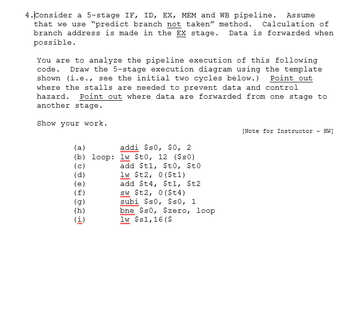 4.Consider a 5-stage IF, ID, Ex, MEM and WB pipeline. Assume that we use predict branch not taken method Calculation of branch address is made in the EX stage. Data is forwarded when possible You are to analyze the pipeline execution of this following code. Draw the 5-stage execution diagram using the template shown (i.e., see the initial two cycles below.) Point out where the stalls are needed to prevent data and control hazard. Point out where data are forwarded from one stage to another stage Show your work. [Note for Instructor - HW] addi Ss0, S0, 2 add ?t1, $to, St0 add St4, $tl, ?t2 subi $s0, Ss0, 1 (b) loop: lw Sto, 12 (Ss0) bne Ss0, Szero, loo lw Ss1,16 ($ $zero, loop