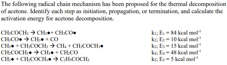 The following radical chain mechanism has been proposed for the thermal decomposition of acetone. Identify each step as initiation, propagation, or termination, and calculate the activation energy for acetone decomposition. ki; E 84 kcal mol k2; E2 10 kcal mol- k;E 15 kcal mol ka; E 48 kcal mol1 ks; Es 5 kcal mol CH3COCHCH3 CH3CO.