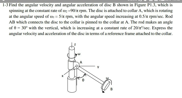 1-3 Find the angular velocity and angular acceleration of disc B shown in Figure P1.3, which is spinning at the constant rate of ?2-90T rpm. The disc is attached to collar A, which is rotating at the angular speed of ? 5/n rpm, with the angular speed increasing at 0.5/n rpm/sec. Rod AB which connects the disc to the collar is pinned to the collar at A. The rod makes an angle of ? = 30° with the vertical, which is increasing at a constant rate of 20/no/sec. Express the angular velocity and acceleration of the disc in terms of a reference frame attached to the collar.