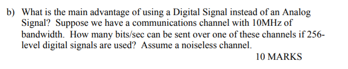 b) What is the main advantage of using a Digital Signal instead of an Analog Signal? Suppose we have a communications channel with 10MHz of bandwidth. How many bits/sec can be sent over one of these channels if 256- level digital signals are used? Assume a noiseless channel. 10 MARKS