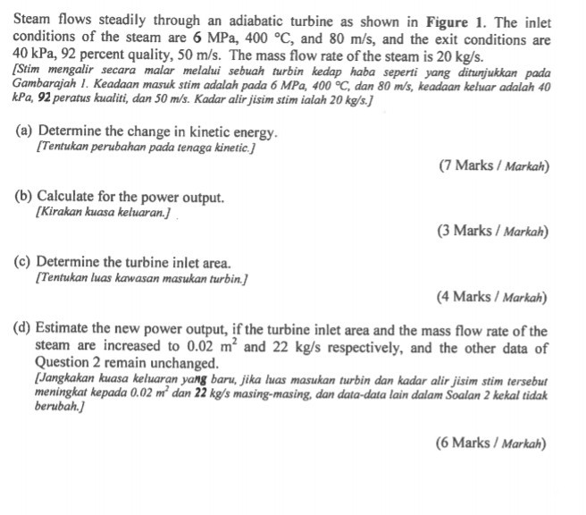 Steam flows steadily through an adiabatic turbine as shown in Figure 1. The inlet conditions of the steam are 6 MPa, 400 °C, and 80 m/s, and the exit conditions are 40 kPa, 92 percent quality, 50 m/s. The mass flow rate of the steam is 20 kg/s. Stim mengalir secara malar melalui sebuah turbin kedap haba seperti yang ditunjukkan pada Gambarajah 1. Keadaan masuk stim adalah pada 6 MPa, 400 °C, dan 80 m/s, keadaan keluar adalah 40 kPa, 92 peratus kualiti, dan 50 m/s. Kadar alir jisim stim ialah 20kg/s. (a) Determine the change in kinetic energy. Tentukan perubahan pada tenaga kinetic. (7 Marks/ Markah) (b) Calculate for the power output. Kirakan kuasa keluaran.j (3 Marks/Markah) (c) Determine the turbine inlet area. Tentukan luas kawasan masukan turbin. (4 Marks Markah) (d) Estimate the new power output, if the turbine inlet area and the mass flow rate of the steam are increased to 0.02 m2 and 22 kg/s respectively, and the other data of Question 2 remain unchanged. [Jangkakan kuasa keluaran yang baru, jika luas masukan turbin dan kadar alir jisim stim tersebut meningkat kepada 0.02 dan 22 kg/s masing-masing, dan data-data lain dalam Soalan 2 kekal tidak berubah, 6 Marks/Markah)