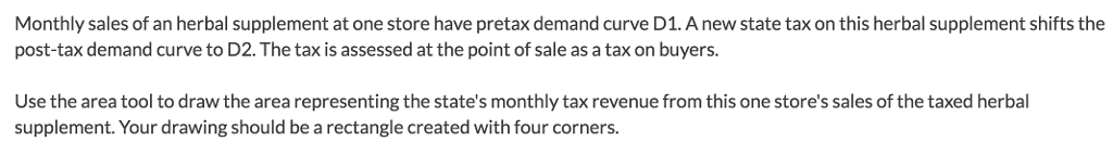 Monthly sales of an herbal supplement at one store have pretax demand curve d1. a new state tax on this herbal supplement shifts the post-tax demand curve to d2. the tax is assessed at the point of sale as a tax on buyers use the area tool to draw the area representing the states monthly tax revenue from this one stores sales of the taxed herbal supplement. your drawing should be a rectangle created with four corners.