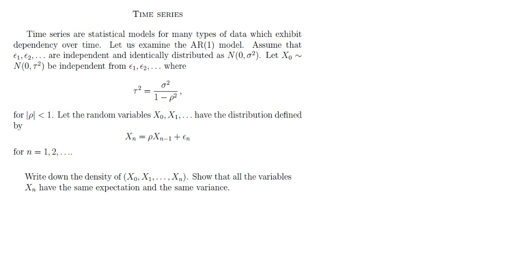 TIME SERIES Time series are statistical models for many types of data which exhibit dependency over time. Let us examine the AR(1) model. Assume that e1 ,e2, . . . are independent and identically distributed as N(0, s2). Let X0 ~ N(0,T2) be independent from E1,E2 where ?=?7? for lpl1. Let the random variables Xo, Xi,... have the distribution defined by for n = 1,2, Write down the density of (Xo, X1,... , Xn). Show that all the variables Xn have the same expectation and the same variance.