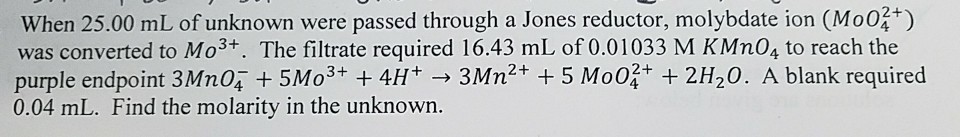 When 25.00 mL of unknown were passed through a Jones reductor, molybdate ion (Mo02) was converted to Mo3+. The filtrate required 16.43 mL of 0.01033 M KMn04 to reach the purple endpoint 3Mn05 + 5M034 + 4H+ → 3Mn2+ + 5 M002+ + 2H20. A blank required 0.04 mL. Find the molarity in the unknown.