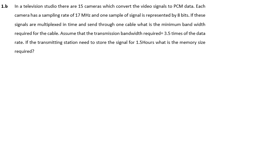 1.b In a television studio there are 15 cameras which convert the video signals to PCM data. Each camera has a sampling rate of 17 MHz and one sample of signal is represented by 8 bits. If these signals are multiplexed in time and send through one cable what is the minimum band width required for the cable. Assume that the transmission bandwidth required- 3.5 times of the data raeiing station need to store the segnal for 1 S Hour at i he memor sie required?