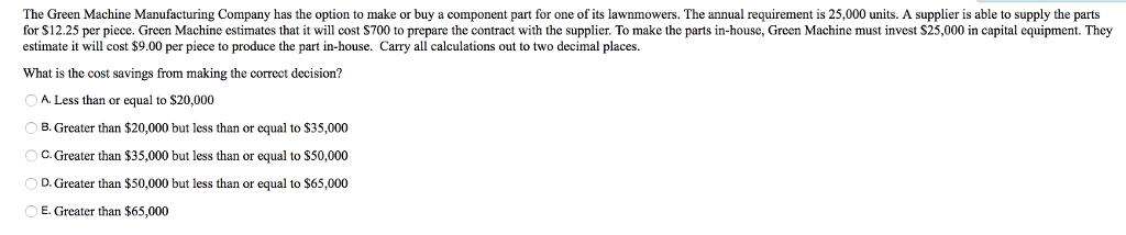 The Green Machine Manufacturing Company has the option to make or buy a component part for one of its lawnmowers. The annual requirement is 25,000 units. A supplier is able to supply the parts for $12.25 per piece. Green Machine estimates that it will cost $700 to prepare the contract with the supplier. To make the parts in-house, Green Machine must invest S25,000 in capital equipment. They estimate it will cost $9.00 per piece to produce the part in-house. Carry all calculations out to two decimal places. What is the cost savings from making the correct decision? A. Less than or equal to $20,000 B. Greater than $20,000 but less than or equal to S35,000 C. Greater than $35,000 but less than or equal to S50,000 D. Greater than $50,000 but less than or equal to $65,000 E. Greater than $65,000