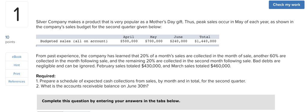 Check my work Silver Company makes a product that is very popular as a Mothers Day gift. Thus, peak sales occur in May of each year, as shown in the companys sales budget for the second quarter given below: 10 points April 500,000 700,000 $240,000 $1,440,000 May Total ine Budgeted sales (all on account) From past experience, the company has learned that 20% of a months sales are collected in the month of sale, another 60% are collected in the month following sale, and the remaining 20% are collected in the second month following sale. Bad debts are negligible and can be ignored. February sales totaled $430,000, and March sales totaled $460,000. Hint Print Required References1. Prepare a schedule of expected cash collections from sales, by month and in total, for the second quarter. 2. What is the accounts receivable balance on June 30th? Complete this question by entering your answers in the tabs below