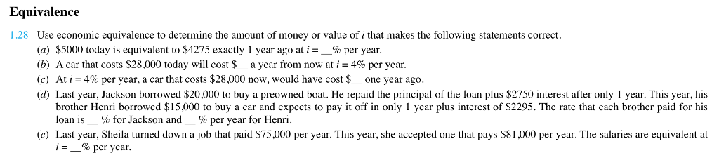 Equivalence 1.28 Use economic equivalence to determine the amount of money or value of i that makes the following statements correct (a) $5000 today is equivalent to $4275 exactly 1 year ago at 1-5% per year. (b) Acar that costs S28 ,000 today will cost $_ a year from now at i = 4% per year. (c) At 1-4% per year, a car that costs $28,000 now, would have cost $-one year ago d) Last year, Jackson borrowed $20,000 to buy a preowned boat. He repaid the principal of the loan plus $2750 interest after only 1 year. This year, his brother Henri borrowed $15,000 to buy a car and expects to pay it off in only I year plus interest of S2295. The rate that each brother paid for his loan is-% for Jackson and-% per year for Henri. e) Last year, Sheila turned down a job that paid $75,000 per year. This year, she accepted one that pays $81,000 per year. The salaries are equivalent at % per year.