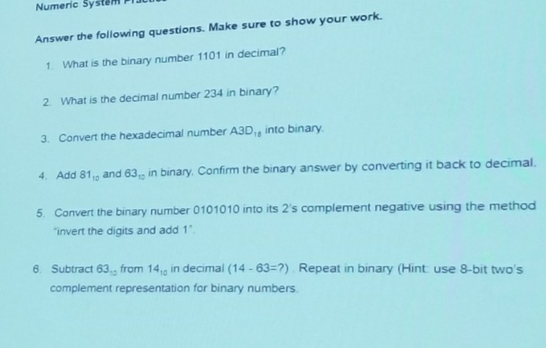 Numeric System PU Answer the following questions. Make sure to show your work. 1. What is the binary number 1101 in decimal? 2. What is the decimal number 234 in binary? 3, Convert the hexadecimal number A3D18 into binary. 4. Add 81, and 63,p in binary. Confirm the binary answer by converting it back to decimal 5. Convert the binary number 0101010 into its 2s complement negative using the method invert the digits and add 1 6. Subtract 63, from 140 in decimal (14-63-?) Repeat in binary (Hint use 8-bit twos complement representation for binary numbers