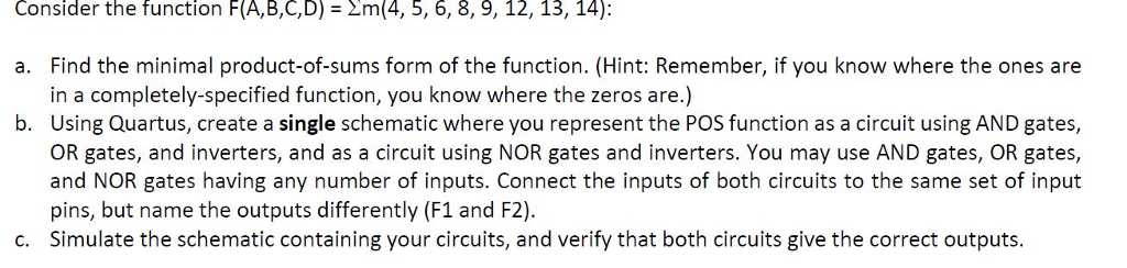 Consider the function F (A,B,C,D) Nm (4, 5, 6, 8, 9, 12, 13, 14): a. Find the minimal product-of-sums form of the function. (Hint: Remember, if you know where the ones are in a completely-specified function, you know where the zeros are.) b. Using Quartus, create a single schematic where you represent the POS function as a circuit using AND gates, OR gates, and inverters, and as a circuit using NOR gates and inverters. You may use AND gates, OR gates, and NOR gates having any number of inputs. Connect the inputs of both circuits to the same set of input pins, but name the outputs differently (F1 and F2) c. Simulate the schematic containing your circuits, and verify that both circuits give the correct outputs.
