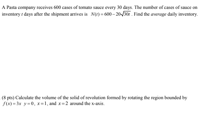 A Pasta company receives 600 cases of tomato sauce every 30 days. The number of cases of sauce on inventory t days after the shipment arrives is N(t) 600-20V30t. Find the average daily inventory (8 pts) Calculate the volume of the solid of revolution formed by rotating the region bounded by f(x)-3x y-0, x, and x-2 around the x-axis.