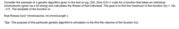 Consider the example of a genetic algorithm given in the text on pg. 224. Give C/C++ code for a function that takes an individual - x2. The template of the function is: Tips: The purpose of this particular genetic algorithms simulation is the find the maxima of the function fix).