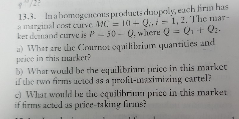 13.3. In a homogeneous products duopoly, each firm has a marginal cost curve MC= 10 + Qi, i = 1,2. The mar- ket demand curve is P = 50-Q, where Q = Q1 + Q2. a) What are the Cournot equilibrium quantities and price in this market? b) What would be the equilibrium price in this market if the two firms acted as a profit-maximizing cartel? c) What would be the equilibrium price in this market if firms acted as price-taking firms?