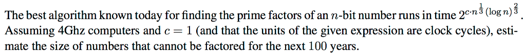 c.n⅓ (log n) The best algorithm known today for finding the prime factors of an n-bit number runs in time 2cn3 (log n,) Assuming 4Ghz computers and c-1 (and that the units of the given expression are clock cycles), esti- mate the size of numbers that cannot be factored for the next 100 years.