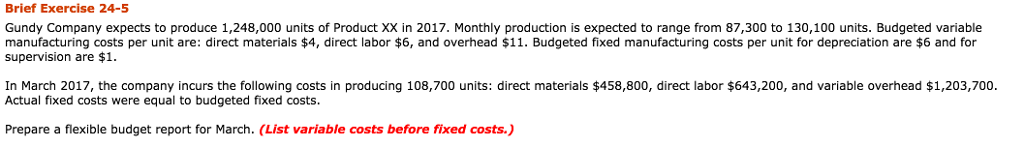 Brief Exercise 24-5 Gundy Company expects to produce 1,248,000 units of Product XX in 2017. Monthly production is expected to range from 87,300 to 130,100 units. Budgeted variable manufacturing costs per unit are: direct materials 4, direct labor $6, and overhead $11. Budgeted fixed manufacturing costs per unit for depreciation are $6 and for supervision are $1 In March 2017, the company incurs the following costs in producing 108,700 units: direct materials $458,800, direct labor $643,200, and variable overhead $1,203,700. Actual fixed costs were equal to budgeted fixed costs Prepare a flexible budget report for March. (List variable costs before fixed costs.)