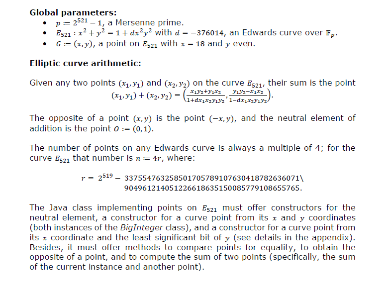 Global parameters: . p-2521- 1, a Mersenne prime Es21 2 + y2-1 + dx2y2 with d376014, an Edwards curve over Fp .G-(x,y), a point on Es21 with x 18 and y eveh Elliptic curve arithmetic: Given any two points (5p%) and (x)) on the curve E521, their sum is the point The opposite of a point (x,y) is the point (-x.y), and the neutral element of addition is the point o(0,1) The number of points on any Edwards curve is always a multiple of 4; for the curve E521 that number is n4r, where: r- 2519 - 3375547632585017057891076304187826360711 904961214051226618635150085779108655765 The Java class implementing points on Es21 must offer constructors for the neutral element, a constructor for a curve point from its x and y coordinates (both instances of the BigInteger class), and a constructor for a curve point from its x coordinate and the least significant bit of y (see details in the appendix) Besides, it must offer methods to compare points for equality, to obtain the opposite of a point, and to compute the sum of two points (specifically, the sum of the current instance and another point)