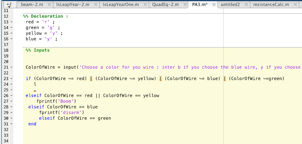 %% Declea ration : 12 13 - 14 - 15 - 16 - 17 18 19 20 21- red = r yellow y blue = y ; %% Inputs ColorOfwire -input( Choose a color for you wire : inter b if you choose the blue wire, y if you choose if (ColorOfwirenz red) -1 (ColorOfWireNE yellow) ↓ (Color0fwi re ~= bLue) ↓ (Color0fwirenzg reen) 23 - 24 25 - 26 - 27 28 - 29 - 30 - 31- 32 elseif ColorOfWire red Il color0fwire= yellow fprintf(Boom) elseif Color0fWires blue fprintf( disarm) elseif ColorOfwire == green end 34