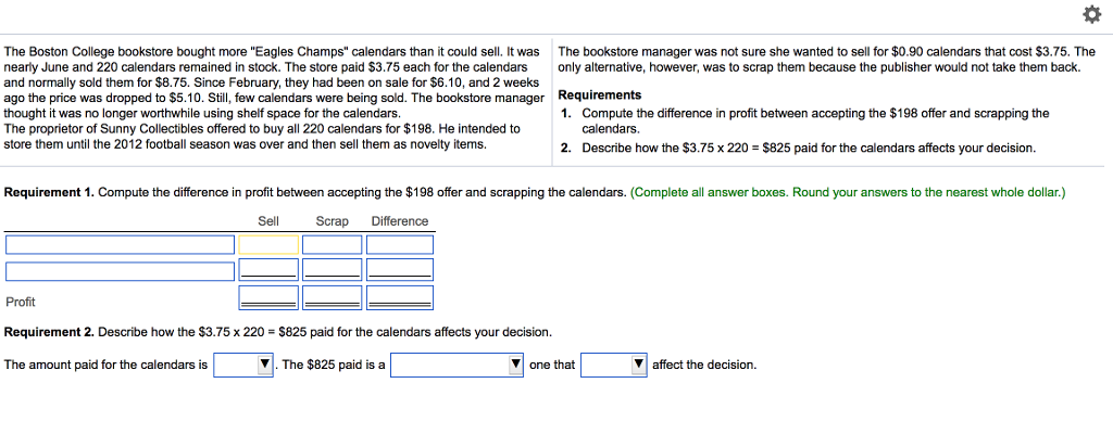 The Boston College bookstore bought more Eagles Champs calendars than it could sell. It was The bookstore manager was not sure she wanted to sell for $0.90 calendars that cost $3.75. The nearly June and 220 calendars remained in stock. The store paid $3.75 each for the calendars only alternative, however, was to scrap them because the publisher would not take them back. and normally sold them for $8.75. Since February, they had been on sale for $6.10, and 2 weeks ago the price was dropped to $5.10. Still, few calendars were being sold. The bookstore manager Requirements thought it was no longer worthwhile using shelf space for the calendars. 1. Compute the difference in profit between accepting the $198 offer and scrapping the The proprietor of Sunny Collectibles offered to buy all 220 calendars for $198. He intended to calendars. store them until the 2012 football season was over and then sell them as novelty items. 2. Describe how the $3.75x220 $825 paid for the calendars affects your decision. Requirement 1. Compute the difference in profit between accepting the $198 offer and scrapping the calendars. (Complete all answer boxes. Round your answers to the nearest whole dollar.) Sell Scrap Difference Profit Requirement 2. Describe how the $3.75 x 220 S825 paid for the calendars affects your decision The amount paid for the calendars is The $825 paid is a one that Y affect the decision