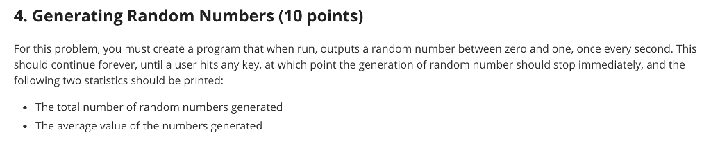 4. Generating Random Numbers (10 points) For this problem, you must create a program that when run, outputs a random number between zero and one, once every second. This should continue forever, until a user hits any key, at which point the generation of random number should stop immediately, and the following two statistics should be printed: The total number of random numbers generated The average value of the numbers generated