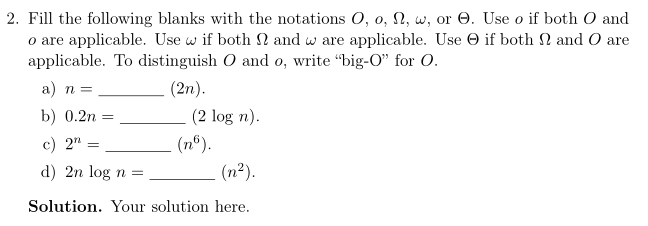 2. Fill the following blanks with the notations O, o, Ω, w, or Θ. Use o if both O and o are applicable. Use w if both Ω and w are applicable. Use Θ if both Ω and O are applicable. To distinguish O and o, write big-O for O (2 log n) (n2) (2n) a) n= b) 0.2n_ c) 2n= d) 2n log n = (n6) Solution. Your solution here.