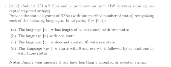 1. [20pt] (Submit JFLAP files and a print out on your HW answers showing ac- cepted/rejected strings) Provide the state diagrams of NFAs (with the specified number of states) recognizing each of the following languages. In all parts, Σ-(0,1): (a) The language {w I w has length of at most one) with two states (b) The language (e) with one state (c) The language (w w does not contain 0 with one state (d) The language {w w starts with 0 and every 0 is followed by at least one 1) with three states Note: Justify your answers if you have less than 5 accepted or rejected strings.