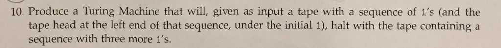 10. Produce a Turing Machine that will, given as input a tape with a sequence of 1s (and the tape head at the left end of that sequence, under the initial 1), halt with the tape containing a sequence with three more 1s.