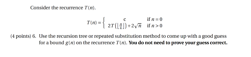 Consider the recurrence T(n). If n = 0 T(n)- 4 points) 6. Use the recursion tree or repeated substitution method to come up with a good guess for a bound g(n) on the recurrence T(n). You do not need to prove your guess correct.
