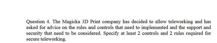 Question 4. The Magicka 3D Print company has decided to allow teleworking and has asked for advice on the rules and controls that need to implemented and the support and security that need to be considered. Specify at least 2 controls and 2 rules required for secure teleworking