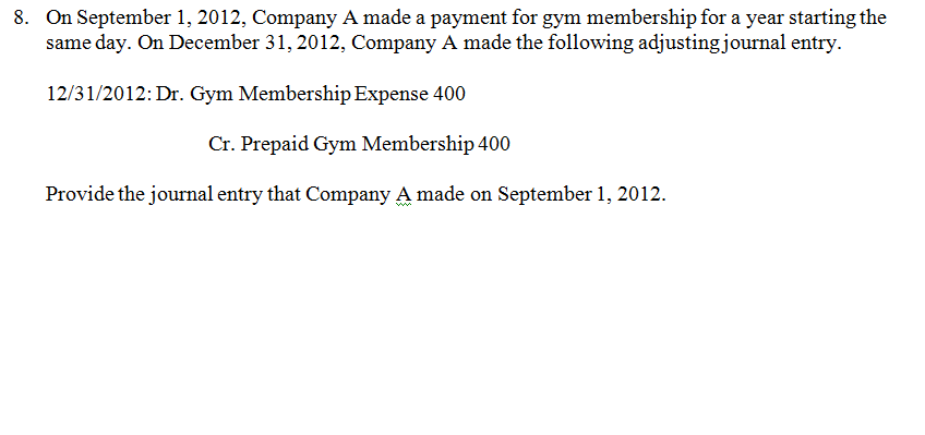 On September 1, 2012, Company A made a payment for gym membership for a year starting the same day. On December 31,2012, Company A made the following adjustingjournal entry. 8. 231/2012:Dr. Gym Membership Expense 400 Cr. Prepaid Gym Membership 400 Provide the journal entry that Company A made on September 1, 2012