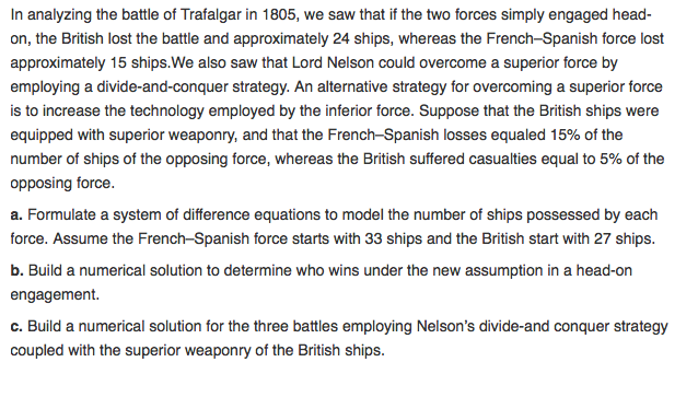 In analyzing the battle of Trafalgar in 1805, we saw that if the two forces simply engaged head on, the British lost the battle and approximately 24 ships, whereas the French-Spanish force lost approximately 15 ships.We also saw that Lord Nelson could overcome a superior force by employing a divide-and-conquer strategy. An alternative strategy for overcoming a superior force is to increase the technology employed by the inferior force. Suppose that the British ships were equipped with superior weaponry, and that the French-Spanish losses equaled 15% of the number of ships of the opposing force, whereas the British suffered casualties equal to 5% of the opposing force a. Formulate a system of difference equations to model the number of ships possessed by each force. Assume the French-Spanish force starts with 33 ships and the British start with 27 ships b. Build a numerical solution to determine who wins under the new assumption in a head-on engagement. c. Build a numerical solution for the three battles employing Nelsons divide-and conquer strategy coupled with the superior weaponry of the British ships