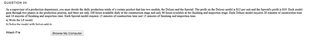 QUESTION 24 As a supervisor of a production department, you must decide the daily production totals of a certain product that has two models, the Dcluxe and the Special The profit on the Deluxe model is $12 per unit and the Speccials profit is S10. Each model goes through two phases in the production process, and there are only 100 hours available daily at the construction stage and only 80 hours available at the finishing and inspection stage. Each Deluxe model recuires 20 minutes of construction timc and 10 minutes of finishing and inspection time. Each Special model requires 15 minutes of construction time and 15 minutes of finishing and inspection time. a) Write the LP model b) Solve the model with Solver-add-in Attach File Browse My Computer