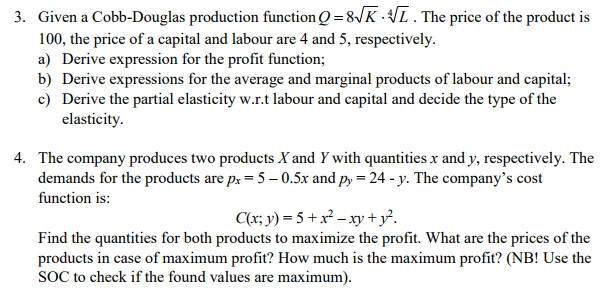 3. Given a Cobb-Douglas production function Q-8-/K- 100, the price of a capital and labour are 4 and 5, respectively. a) Derive expression for the profit function b) Derive expressions for the average and marginal products of labour and capital; c) Derive the partial elasticity w.r.t labour and capital and decide the type of the . The price of the product is elasticity 4. The company produces two products Xand Y with quantities x and y, respectively. The demands for the products are px-50.5x and py function is: 24y. The companys cost ax; y) = 5+x.xy + y2. Find the quantities for both products to maximize the profit. What are the prices of the products in case of maximum profit? How much is the maximum profit? (NB! Use the SOC to check if the found values are maximum)