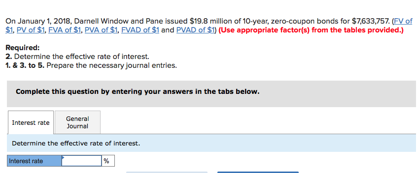 On january 1, 2018, darnell window and pane issued $19.8 million of 10-year, zero-coupon bonds for $7,633,757. (fv of $1, pv of $1, fva of $1, pva of $1, fvad of $1 and pvad of $1) (use appropriate factor(s) from the tables provided.) required 2. determine the effective rate of interest. 1. & 3. to 5. prepare the necessary journal entries. complete this question by entering your answers in the tabs below. general journal interest rate determine the effective rate of interest. nterest rate