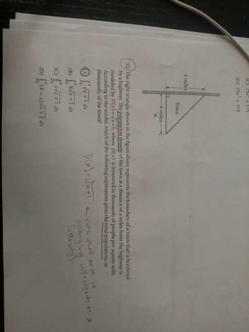 (D) 25e + 375 4 miles Town 4 miles 12/ The right triangle shown in the figure above represents the boundary of a town that is bordered by a highway. The population density of the town at a distance of x miles from the highway is modeled by Dx)x+i where DEx) is measured in thousands of people per square mile. According to the model, which of the following expressions gives the total population, in thousands, of the town? @[md.
