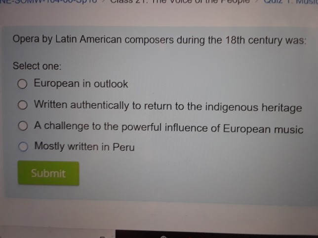QUiZ T.iusI Opera by Latin American composers during the 18th century was: Select one: ( European in outlook Written authentically to return to the indigenous heritage O A challenge to the powerful influence of European music O Mostly written in Peru Submit
