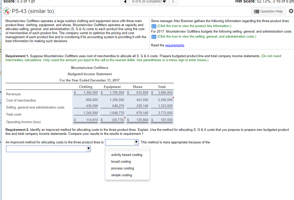 Score: 03 of 1 pt 6 of 6 (6 complete) ? hw score: 52.12%, 3.16 ot 6 pts p5-43 (similar to) question help mountainview outfitters operates a large outdoor clothing and equipment store with three mainstore manager alex brennan gathers the following information regarding the three product lines: product lines: clothing, equipment, and shoes. mountainview outfitters operates at capacity and allocates selling. general, and administration (s, g & a) costs to each product line using the cost of merchandise of each product line. the company wants to optimize the pricing and cost management of each product line and is wondering if its accounting system is providing it with the eb (click the icon to view the selling, general, and administration costs.) best information for making such decisions (click the icon to view the product line information. for 2017, mountainview outfitters budgets the following selling, general, and administration costs read the requirements. requirement 1. suppose mountainview outfitters uses cost of merchandise to allocate all s, g & a costs. prepare budgeted product-line and total company income statements. (do not round intermediary calculations. only round the amount you input in the cell to the nearest dollar. use parentheses or a minus sign to enter losses.) mountainview outfitters budgeted income statement for the year ended december 31. 2017 clothing equipment shoes total revenues cost of merchandise selling, general and administrative costs total costs operating income (loss) requirement 2. identify an improved method for allocating costs to the three product lines. explain. use the method for allocating s, g & a costs that you propose to prepare new budgeted product $ 1,360,000 $ 1.790,000 s 810,000 s 3,960,000 2,450,000 1,323,000 3,773,000 187,000 808,500 436,590 1,245,090 1,200,500 648,270 1,848,770 441,000 238,140 679,140 114,910 $ (58,770) s 130,860 s line and total company income statements. compare your results to the results in requirement 1 an improved method for allocating costs to the three product lines is | this method is more appropriate because of the activity based costing broad costing process costing simple costing