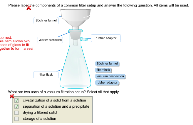 Please label she components of a common filter setup and answer the folowing question. All items will be used. Büchner funnel correct. rubber adaptor is item allows twovacuum connection eces of glass to fit gether to form a seal. Büchner f filter flask vacuum connection rubber adaptor unne filter flask What are two uses of a vacuum filtration setup? Select all that apply. crystallization of a solid from a solution separation of a solution and a precipitate drying a filtered solid storage of a solution