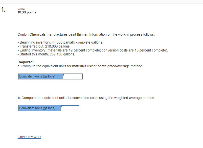 0.00 points Conlon Chemicals manufactures paint thinner. Information on the work in process follows . Beginning inventory, 44,000 partially complete gallons. . Transferred out, 210,000 gallons. Ending inventory (materials are 19 percent complete; conversion costs are 10 percent complete). Started this month, 239,100 gallons. Required a. Compute the equivalent units for materials using the weighted-average method Equivalent units (gallons) b. Compute the equivalent units for conversion costs using the weighted-average method. Equivalent units (gallons)