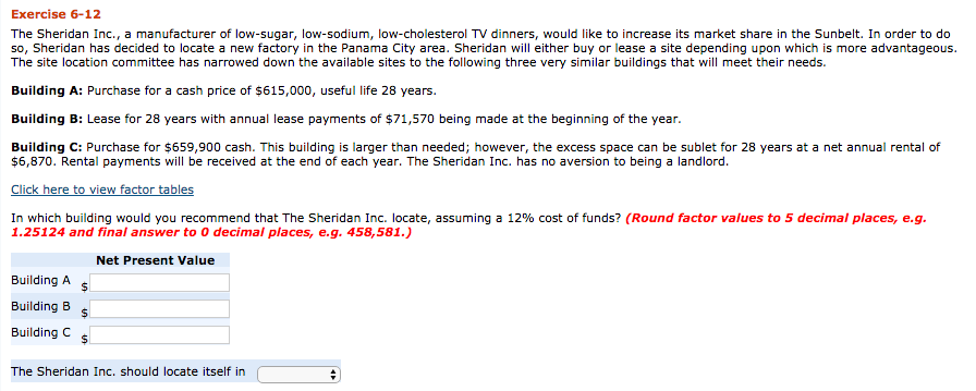 Exercise 6-12 the sheridan inc., a manufacturer of low-sugar, low-sodium, low-cholesterol tv dinners, would like to increase its market share in the sunbelt. in order to do so, sheridan has decided to locate a new factory in the panama city area. sheridan will either buy or lease a site depending upon which is more advantageous. the site location committee has narrowed down the available sites to the following three very similar buildings that will meet their needs. building a: purchase for a cash price of $615,000, useful life 28 years. building b: lease for 28 years with annual lease payments of $71,570 being made at the beginning of the year. building c: purchase for $659,900 cash. this building is larger than needed; however, the excess space can be sublet for 28 years at a net annual rental of $6,870. rental payments will be received at the end of each year. the sheridan inc. has no aversion to being a landlord. click here to view factor tables in which building would you recommend that the sheridan inc. locate, assuming a 12% cost of funds? (round factor values to 5 decimal places, e.g. 1.25124 and final answer to o decimal places, e.g. 458,581.) net present value building a building b building c s the sheridan inc. should locate itself in