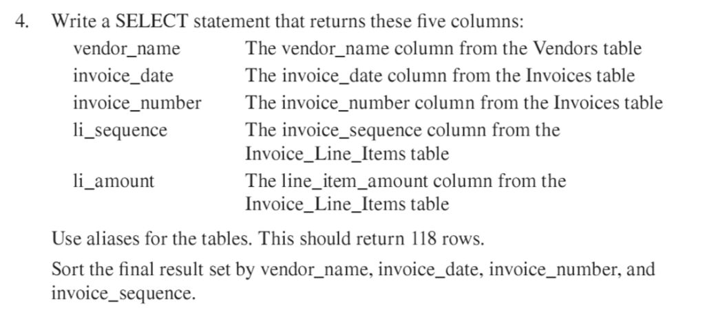 4. Write a SELECT statement that returns these five columns: vendor name invoice date invoice number ln_sequence The vendor name column from the Vendors table The invoice date column from the Invoices table The invoice number column from the Invoices table The invoice_sequence column from the Invoice_Line_Items table The line item amount column from the Invoice_Line_Items table li_ amount Use aliases for the tables. This should return 118 rows, Sort the final result set by vendor_name, invoice_date, invoice_number, and nvoice sequence