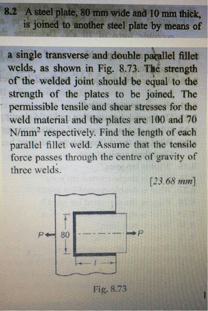 8.2 A steel plate, 80 mm wide and 10 mm thick is joined to another steel plate by means of a single transverse and double parallel fillet welds, as shown in Fig. 8.73. The strength of the welded joint should be equal to the strength of the plates to be joined. The permissible tensile and shear stresses for the weld material and the plates are 100 and 70 N/mm2 respectively. Find the length of each parallel fillet weld. Assume that the tensile force passes through the centre of gravity of three welds. (23.68 mm P80 Fig. 8.73 