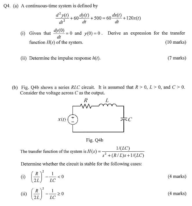 Q4. (a) A continuous-time system is defined by d6+500-60+120x(0) dx(t) dt dt dy(0) (i) Given that 0 and y(0)0. Derive an expression for the transfer (10 marks) dt function H(s) of the system (ii) Determine the impulse response h() (7 marks) (b) Fig. Q4b shows a series RLC circuit. It is assumed that R > 0, L> 0, and C >0 Consider the voltage across C as the output. x(n)- Fig. Q4b 1/(LC) s2 +(R/L)s+1(LC) The transfer function of the system is H(s)- Determine whether the circuit is stable for the following cases -0 (4 marks) 2L) LC 720 (4 marks) 2L)LC