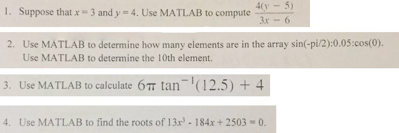 1. Suppose that x = 3 and y-4. Use MATLAB to compute 4(y 5) Use MATLAB to determine how many elements are in the array sin(-pi/2):0.05 .cos(0) Use MATLAB to determine the 10th element. 2. 3. Use MATLAB to calculate 6? tan-1 (12.5) + 4 4. Use MATLAB to find the roots of 13x3-184x + 2503 = 0.