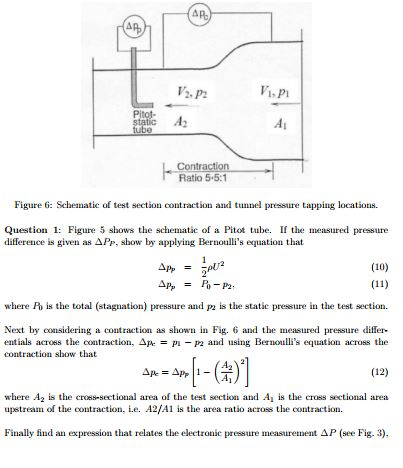 Vi.P Pitot- Contra Ratio 5-5:1 Figure 6: Schematie of test section contraction and tunnel pressure tapping locations. Question 1: Figure 5 shows the schematic of a Pitot tube If the measured pressure difference is given as APP, show by applying Bernoullis equation that (10) = P -P2. where P is the total (stagnation) pressure and p is the static pressure in the est section Next by considering a contraction as shown in Fig. 6 and the measured pressure differ- entials across the contraction. Δ/k = p1-p2 and using Bernoullis equation across the contraction show that A2 (12) where A2 is the cross-sectional area of the test section and A is the cross sectional area upstream of the contraction, e. A2/A1 is the area ratio across the contraction. Finally find an expression that relates the electronic pressure measurement Δ P (see Fig 3). 