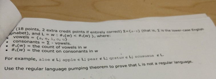 (18 points, 2 extra credit points if entirely corr habet), and L = w : #s(w)< #c(w)), where : ect) Σ-{a-:) (that is, Σ is the lower-case English vowels-ta, e, i, o, u) consonants #,(w) Σ-vowels the count of vowels in w · . #c(w) = the count on consonants in w For example, aloe L; applee Use th e regular language pumping theorem to prove that L is not a regular language.