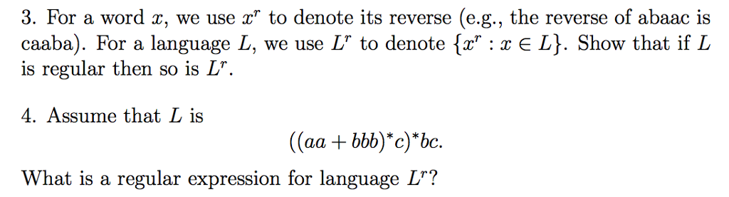 3. For a word x, we use to denote its reverse (e.g., the reverse of abaac is caaba). For a language L, we use L to denote [x :r E L. Show that ifL is regular then so is L 4. Assume that L is (aa + bb) c)bc. What is a regular expression for language L?